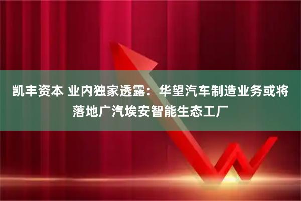 凯丰资本 业内独家透露：华望汽车制造业务或将落地广汽埃安智能生态工厂
