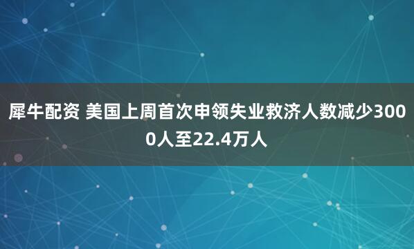 犀牛配资 美国上周首次申领失业救济人数减少3000人至22.4万人