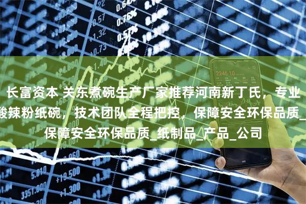 长富资本 关东煮碗生产厂家推荐河南新丁氏，专业制造热干面纸碗/酸辣粉纸碗，技术团队全程把控，保障安全环保品质_纸制品_产品_公司