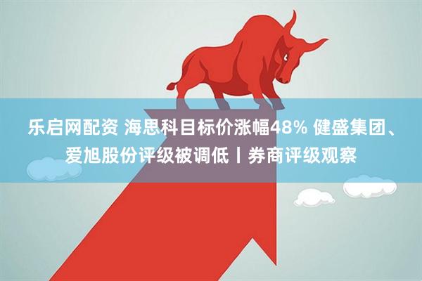 乐启网配资 海思科目标价涨幅48% 健盛集团、爱旭股份评级被调低丨券商评级观察