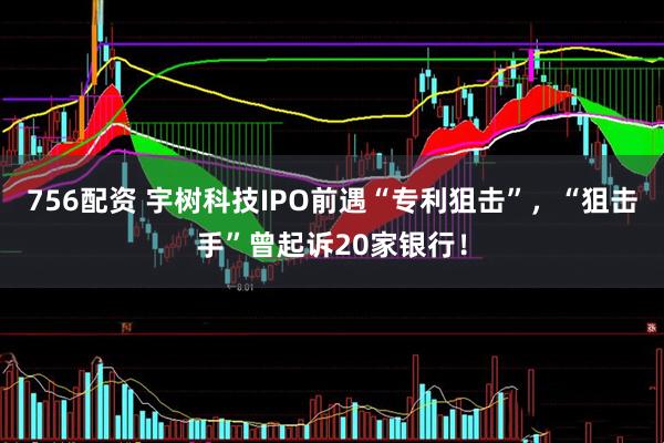 756配资 宇树科技IPO前遇“专利狙击”，“狙击手”曾起诉20家银行！