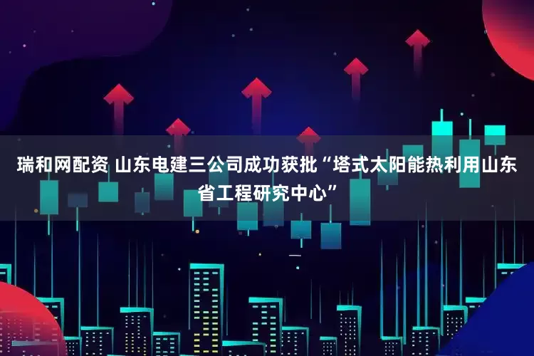 瑞和网配资 山东电建三公司成功获批“塔式太阳能热利用山东省工程研究中心”