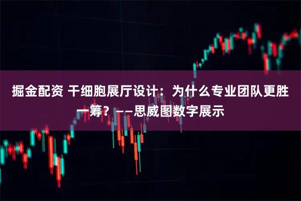 掘金配资 干细胞展厅设计：为什么专业团队更胜一筹？——思威图数字展示