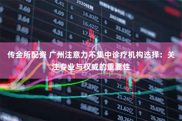 传金所配资 广州注意力不集中诊疗机构选择：关注专业与权威的重要性