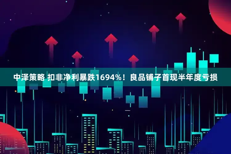 中泽策略 扣非净利暴跌1694%！良品铺子首现半年度亏损