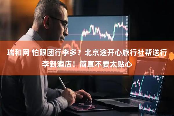 瑞和网 怕跟团行李多？北京途开心旅行社帮送行李到酒店！简直不要太贴心