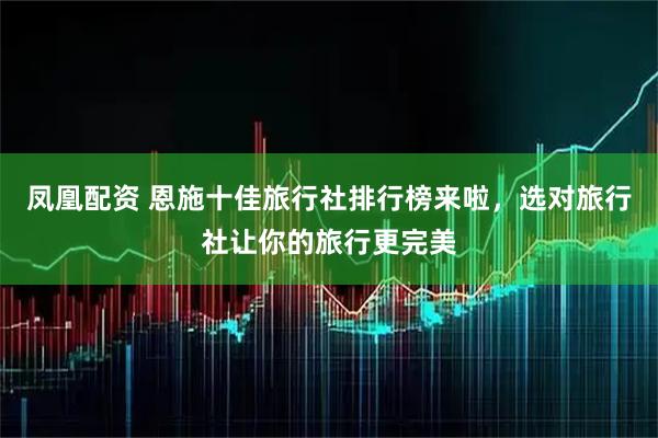 凤凰配资 恩施十佳旅行社排行榜来啦，选对旅行社让你的旅行更完美