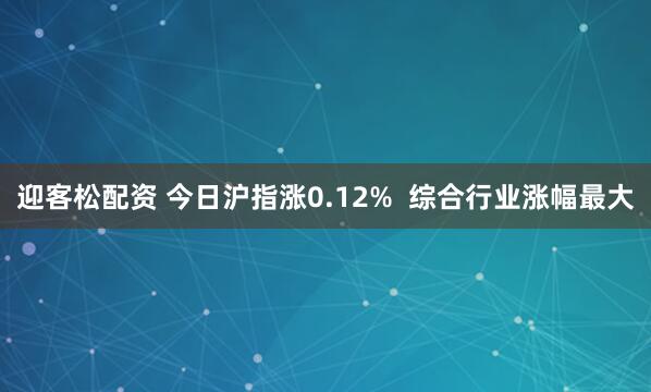迎客松配资 今日沪指涨0.12%  综合行业涨幅最大