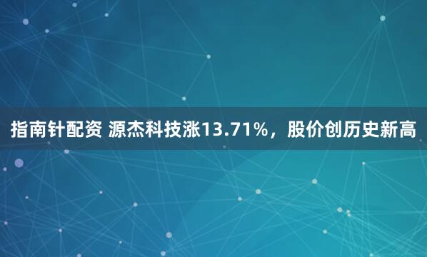 指南针配资 源杰科技涨13.71%，股价创历史新高
