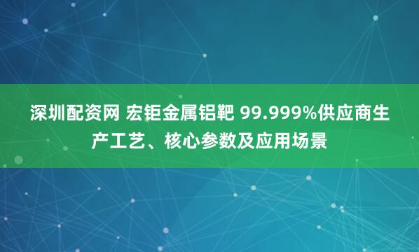 深圳配资网 宏钜金属铝靶 99.999%供应商生产工艺、核心参数及应用场景
