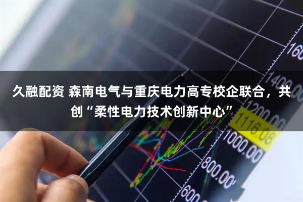 久融配资 森南电气与重庆电力高专校企联合，共创“柔性电力技术创新中心”
