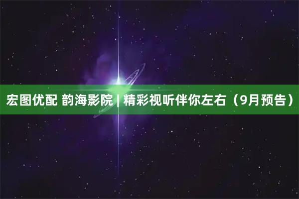 宏图优配 韵海影院 | 精彩视听伴你左右（9月预告）