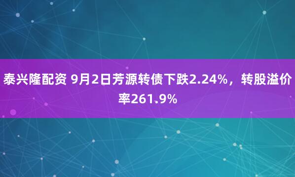 泰兴隆配资 9月2日芳源转债下跌2.24%，转股溢价率261.9%