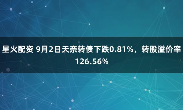 星火配资 9月2日天奈转债下跌0.81%，转股溢价率126.56%