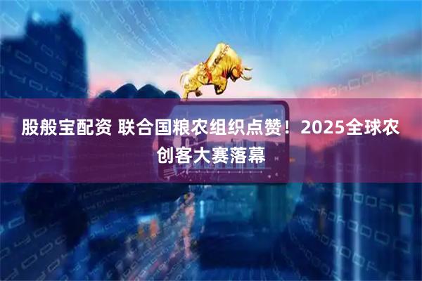 股般宝配资 联合国粮农组织点赞！2025全球农创客大赛落幕