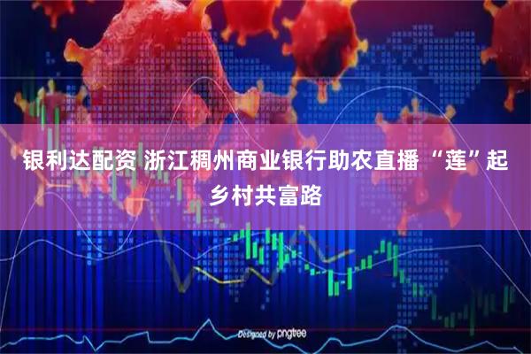 银利达配资 浙江稠州商业银行助农直播 “莲”起乡村共富路