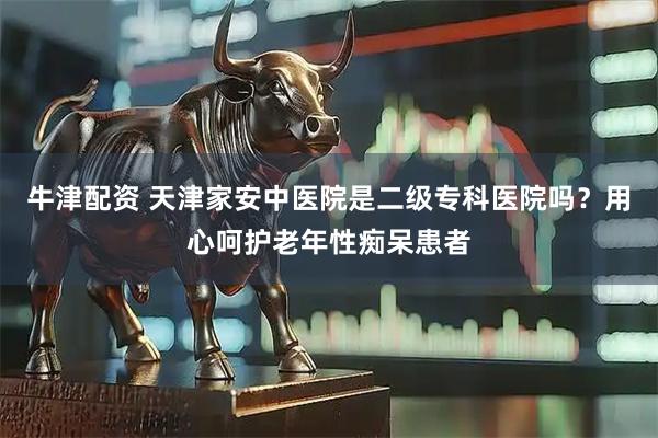牛津配资 天津家安中医院是二级专科医院吗？用心呵护老年性痴呆患者