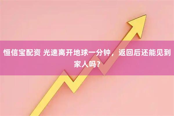 恒信宝配资 光速离开地球一分钟，返回后还能见到家人吗？
