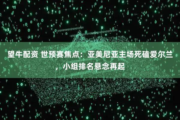 望牛配资 世预赛焦点：亚美尼亚主场死磕爱尔兰，小组排名悬念再起