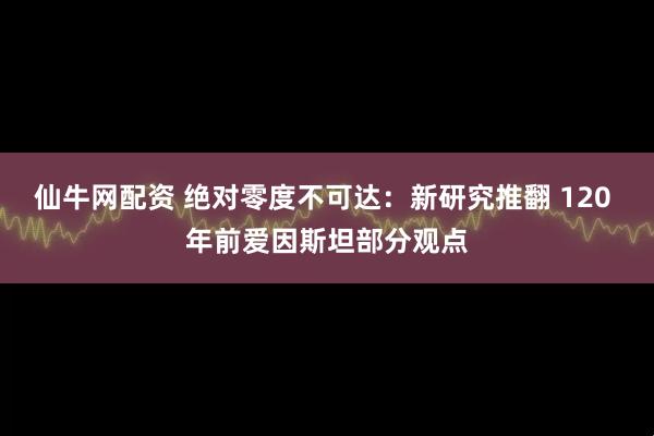 仙牛网配资 绝对零度不可达：新研究推翻 120 年前爱因斯坦部分观点