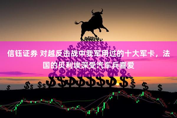 信钰证券 对越反击战中我军用过的十大军卡，法国的贝利埃深受汽车兵喜爱