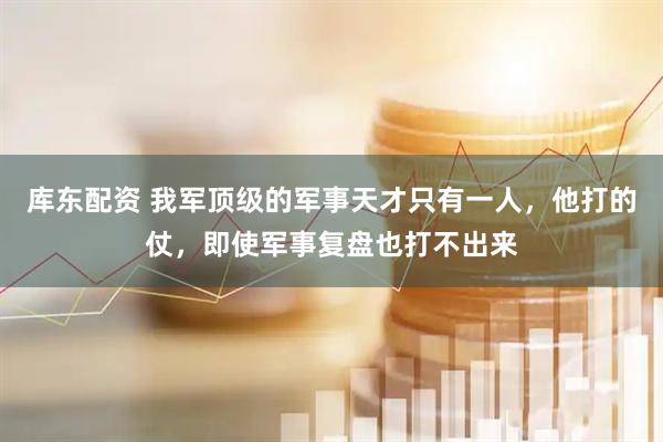 库东配资 我军顶级的军事天才只有一人，他打的仗，即使军事复盘也打不出来