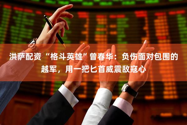 洪萨配资 “格斗英雄”曾春华：负伤面对包围的越军，用一把匕首威震敌寇心