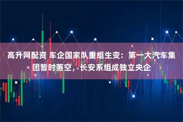 高升网配资 车企国家队重组生变：第一大汽车集团暂时落空，长安系组成独立央企