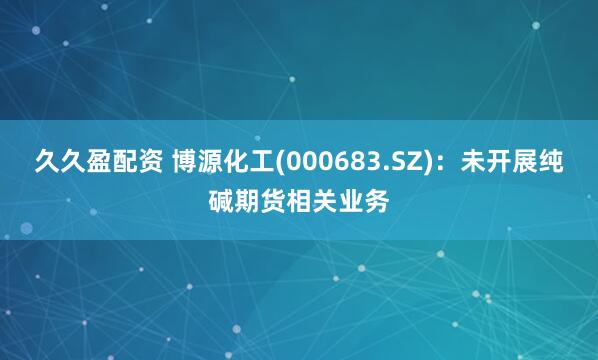 久久盈配资 博源化工(000683.SZ)：未开展纯碱期货相关业务