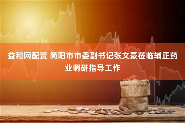 益和网配资 简阳市市委副书记张文豪莅临辅正药业调研指导工作