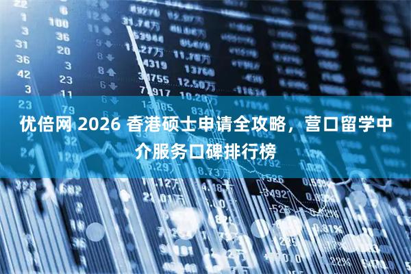 优倍网 2026 香港硕士申请全攻略，营口留学中介服务口碑排行榜