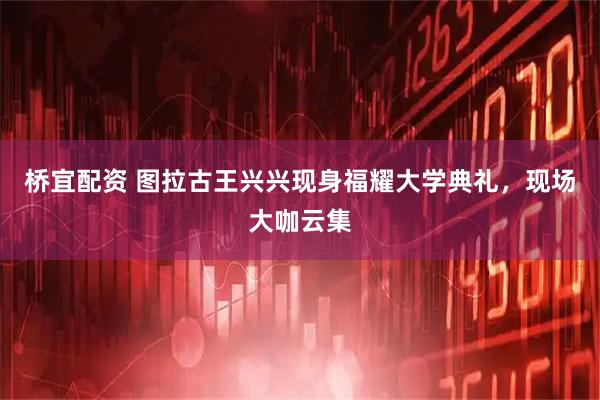 桥宜配资 图拉古王兴兴现身福耀大学典礼，现场大咖云集