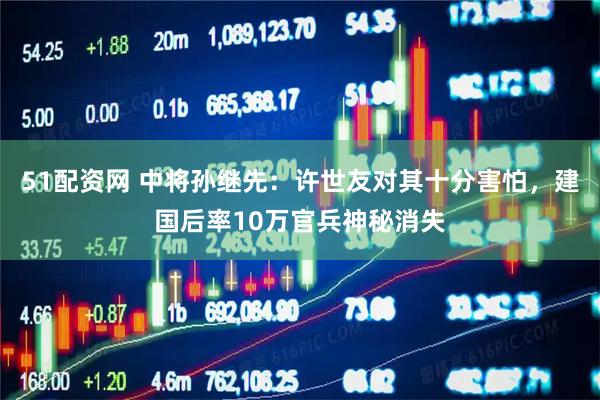 51配资网 中将孙继先：许世友对其十分害怕，建国后率10万官兵神秘消失