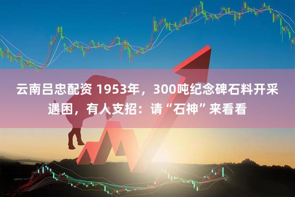 云南吕忠配资 1953年，300吨纪念碑石料开采遇困，有人支招：请“石神”来看看