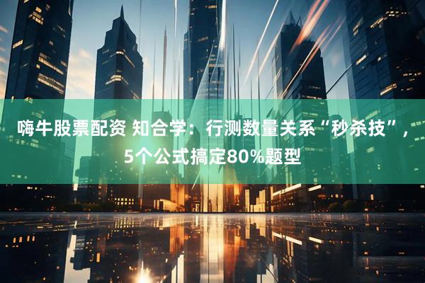 嗨牛股票配资 知合学：行测数量关系“秒杀技”，5个公式搞定80%题型