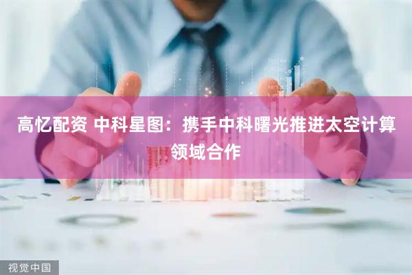 高忆配资 中科星图：携手中科曙光推进太空计算领域合作