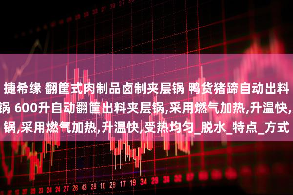 捷希缘 翻筐式肉制品卤制夹层锅 鸭货猪蹄自动出料焯水锅 液压卤煮夹层锅 600升自动翻筐出料夹层锅,采用燃气加热,升温快,受热均匀_脱水_特点_方式