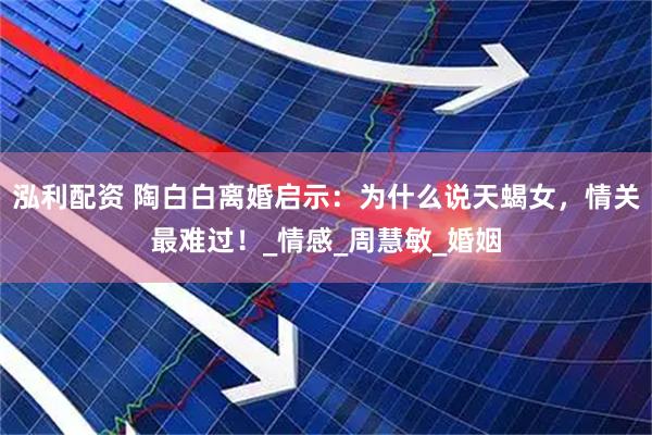 泓利配资 陶白白离婚启示：为什么说天蝎女，情关最难过！_情感_周慧敏_婚姻