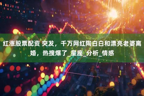 红涨股票配资 突发，千万网红陶白白和漂亮老婆离婚，热搜爆了_星座_分析_情感