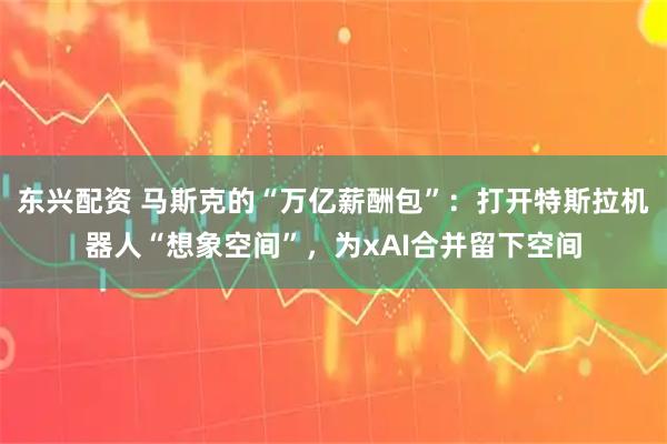 东兴配资 马斯克的“万亿薪酬包”：打开特斯拉机器人“想象空间”，为xAI合并留下空间