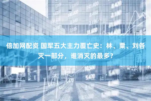 倍加网配资 国军五大主力覆亡史：林、粟、刘各灭一部分，谁消灭的最多？