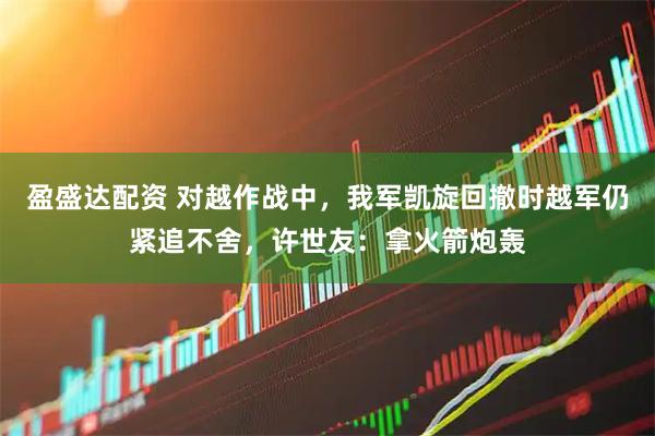 盈盛达配资 对越作战中，我军凯旋回撤时越军仍紧追不舍，许世友：拿火箭炮轰