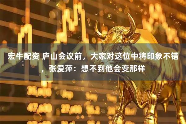 宏牛配资 庐山会议前，大家对这位中将印象不错，张爱萍：想不到他会变那样