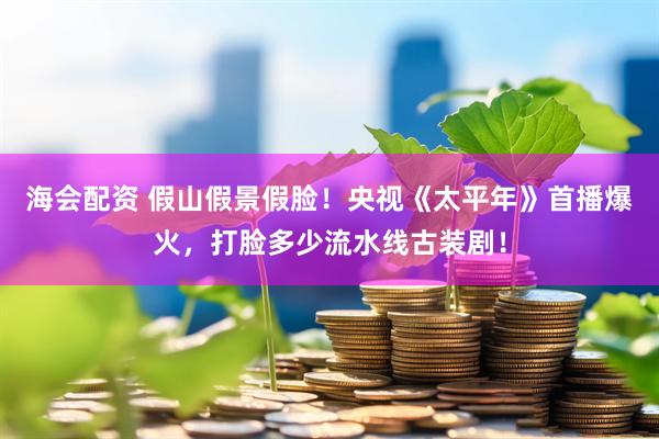 海会配资 假山假景假脸！央视《太平年》首播爆火，打脸多少流水线古装剧！